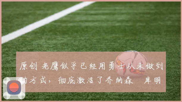 原创 老鹰似乎已经用勇士从未做到的方式，彻底激活了乔纳森・库明加