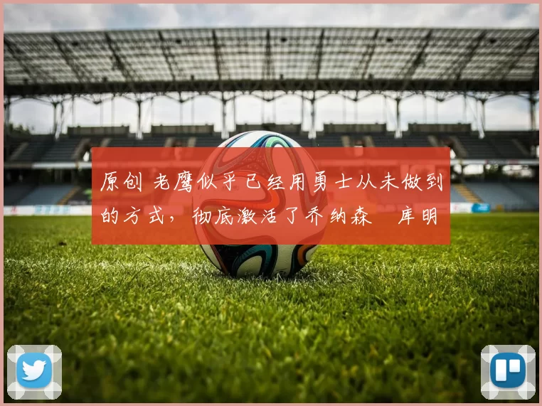 原创 老鹰似乎已经用勇士从未做到的方式，彻底激活了乔纳森・库明加