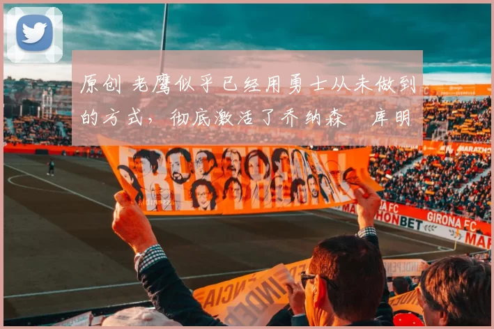 原创 老鹰似乎已经用勇士从未做到的方式,彻底激活了乔纳森・库明加