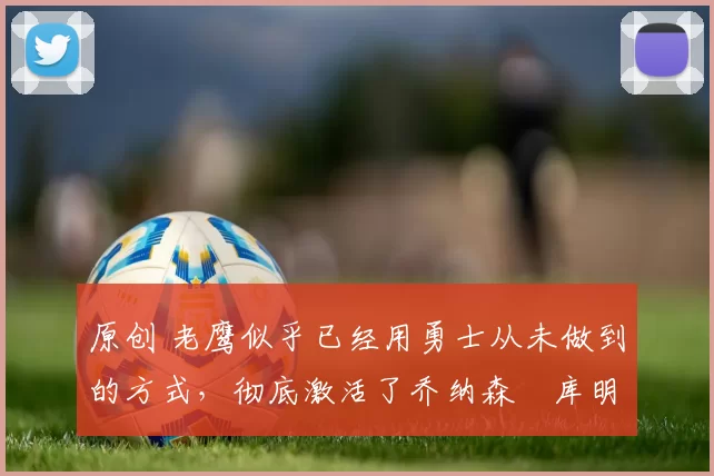 原创 老鹰似乎已经用勇士从未做到的方式,彻底激活了乔纳森・库明加