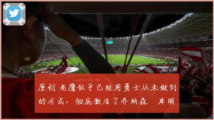 原创 老鹰似乎已经用勇士从未做到的方式,彻底激活了乔纳森・库明加