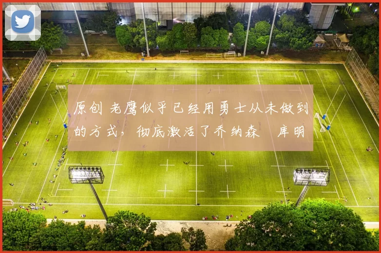 原创 老鹰似乎已经用勇士从未做到的方式，彻底激活了乔纳森・库明加