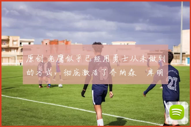 原创 老鹰似乎已经用勇士从未做到的方式,彻底激活了乔纳森・库明加