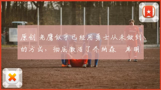 原创 老鹰似乎已经用勇士从未做到的方式，彻底激活了乔纳森・库明加