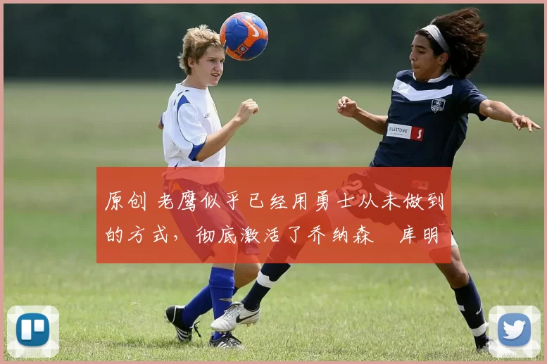 原创 老鹰似乎已经用勇士从未做到的方式,彻底激活了乔纳森・库明加