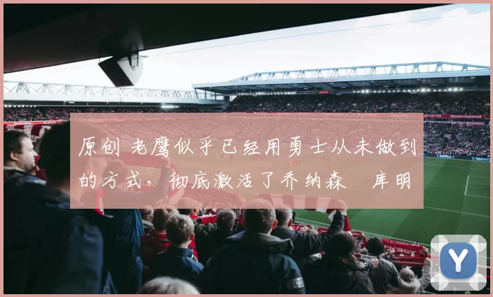 原创 老鹰似乎已经用勇士从未做到的方式,彻底激活了乔纳森・库明加