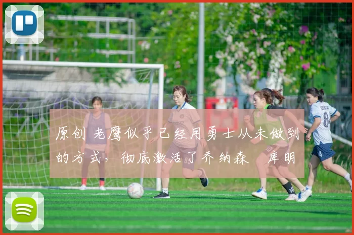 原创 老鹰似乎已经用勇士从未做到的方式，彻底激活了乔纳森・库明加