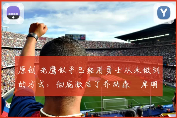 原创 老鹰似乎已经用勇士从未做到的方式，彻底激活了乔纳森・库明加