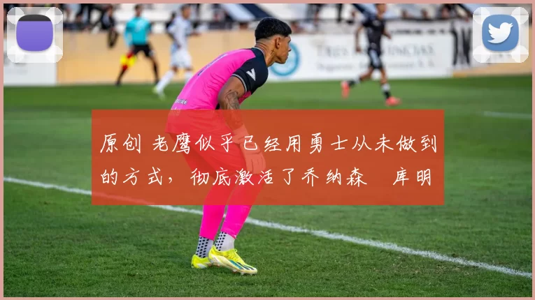 原创 老鹰似乎已经用勇士从未做到的方式,彻底激活了乔纳森・库明加