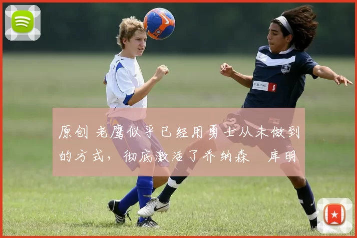 原创 老鹰似乎已经用勇士从未做到的方式,彻底激活了乔纳森・库明加