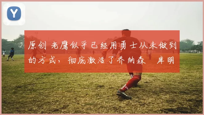 原创 老鹰似乎已经用勇士从未做到的方式,彻底激活了乔纳森・库明加