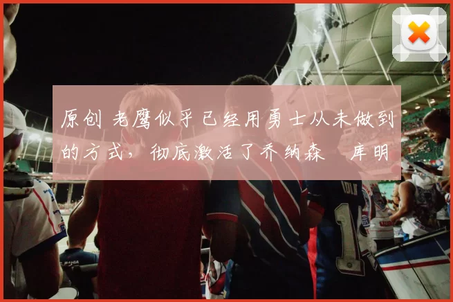 原创 老鹰似乎已经用勇士从未做到的方式，彻底激活了乔纳森・库明加