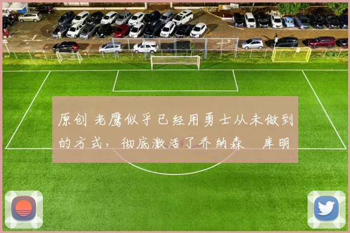 原创 老鹰似乎已经用勇士从未做到的方式,彻底激活了乔纳森・库明加