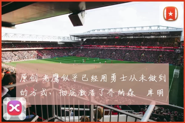 原创 老鹰似乎已经用勇士从未做到的方式,彻底激活了乔纳森・库明加