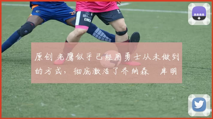 原创 老鹰似乎已经用勇士从未做到的方式，彻底激活了乔纳森・库明加