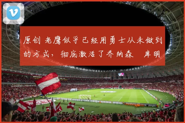 原创 老鹰似乎已经用勇士从未做到的方式,彻底激活了乔纳森・库明加