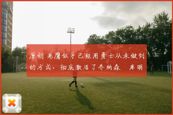 原创 老鹰似乎已经用勇士从未做到的方式，彻底激活了乔纳森・库明加