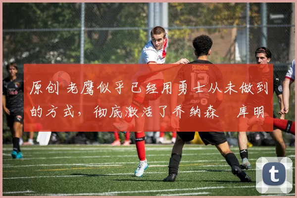 原创 老鹰似乎已经用勇士从未做到的方式,彻底激活了乔纳森・库明加