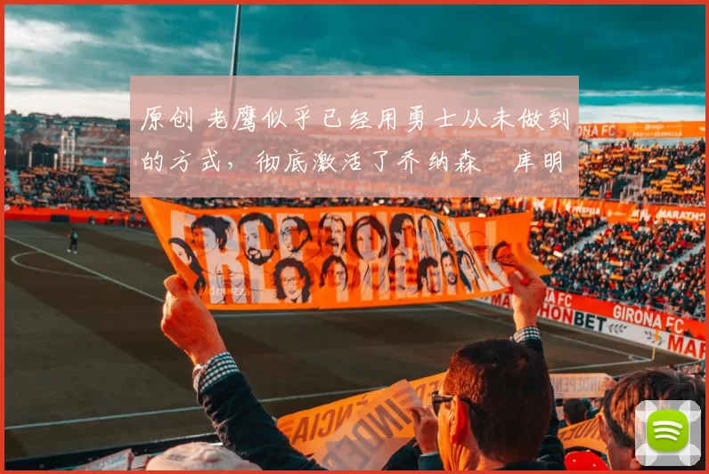 原创 老鹰似乎已经用勇士从未做到的方式,彻底激活了乔纳森・库明加