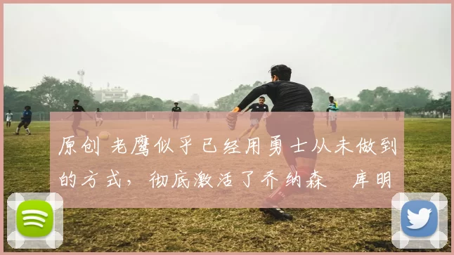 原创 老鹰似乎已经用勇士从未做到的方式，彻底激活了乔纳森・库明加