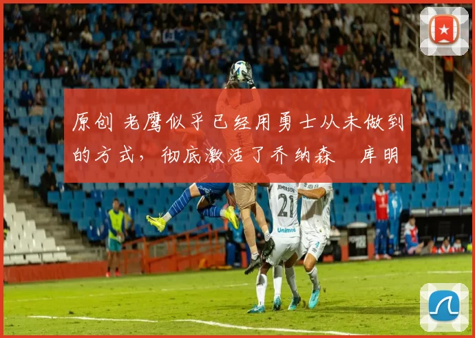 原创 老鹰似乎已经用勇士从未做到的方式,彻底激活了乔纳森・库明加
