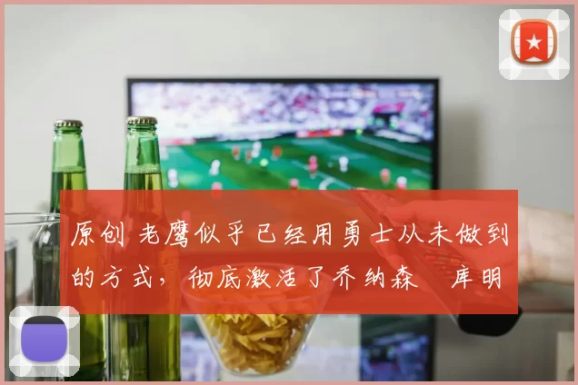 原创 老鹰似乎已经用勇士从未做到的方式,彻底激活了乔纳森・库明加