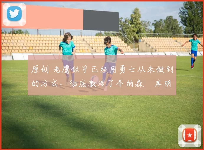 原创 老鹰似乎已经用勇士从未做到的方式，彻底激活了乔纳森・库明加