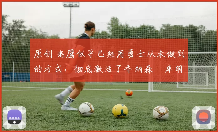 原创 老鹰似乎已经用勇士从未做到的方式,彻底激活了乔纳森・库明加