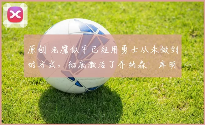 原创 老鹰似乎已经用勇士从未做到的方式，彻底激活了乔纳森・库明加