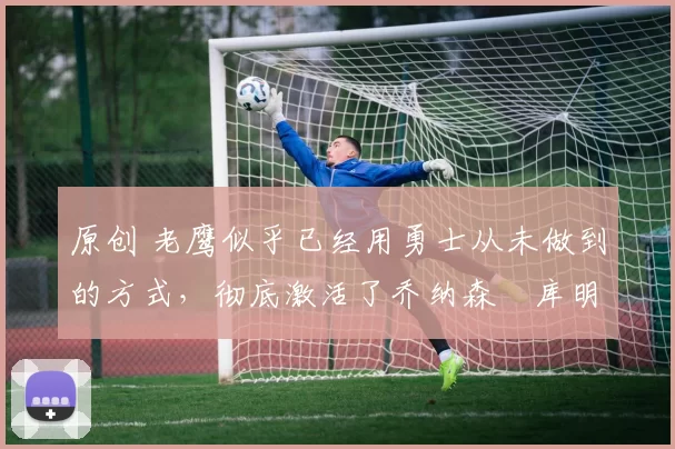 原创 老鹰似乎已经用勇士从未做到的方式,彻底激活了乔纳森・库明加