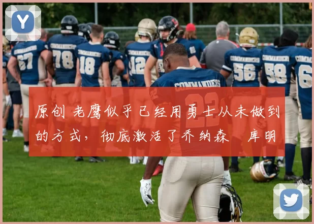 原创 老鹰似乎已经用勇士从未做到的方式，彻底激活了乔纳森・库明加