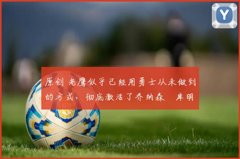 原创 老鹰似乎已经用勇士从未做到的方式,彻底激活了乔纳森・库明加