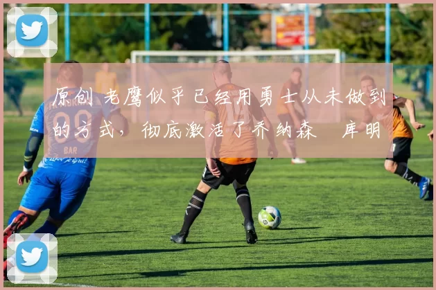 原创 老鹰似乎已经用勇士从未做到的方式,彻底激活了乔纳森・库明加