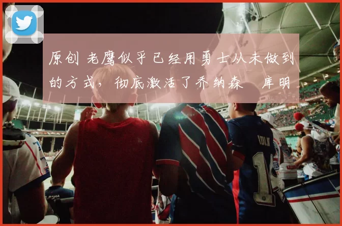 原创 老鹰似乎已经用勇士从未做到的方式，彻底激活了乔纳森・库明加