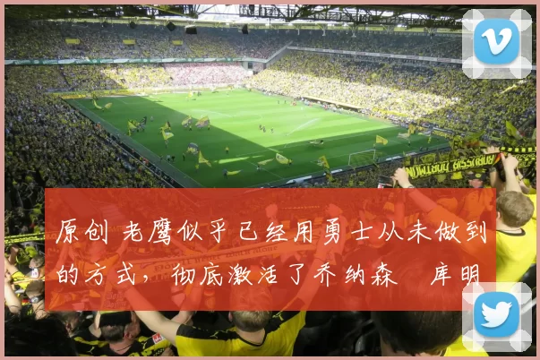 原创 老鹰似乎已经用勇士从未做到的方式，彻底激活了乔纳森・库明加