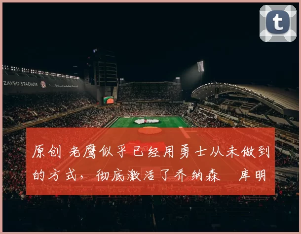 原创 老鹰似乎已经用勇士从未做到的方式，彻底激活了乔纳森・库明加