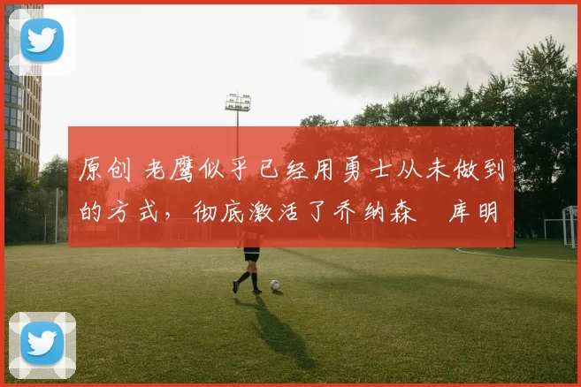 原创 老鹰似乎已经用勇士从未做到的方式，彻底激活了乔纳森・库明加