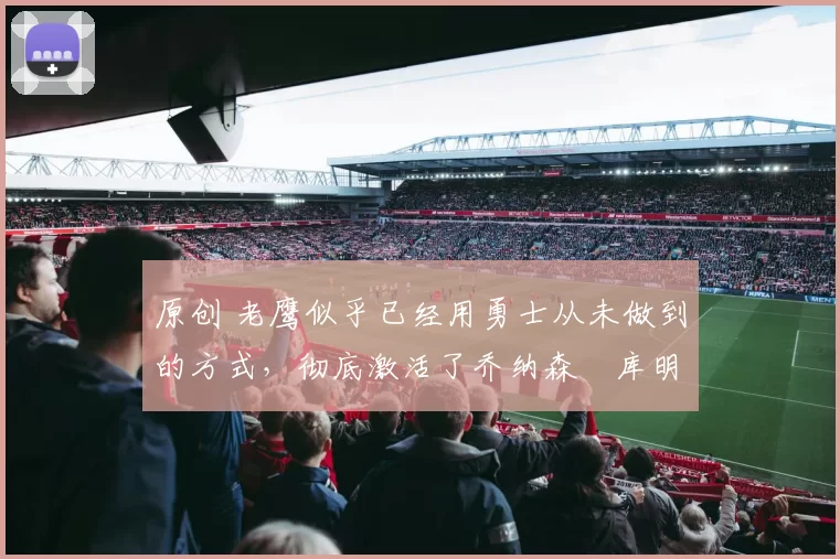 原创 老鹰似乎已经用勇士从未做到的方式,彻底激活了乔纳森・库明加