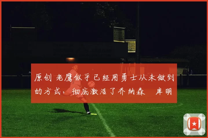 原创 老鹰似乎已经用勇士从未做到的方式，彻底激活了乔纳森・库明加