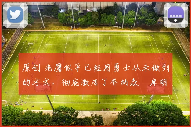 原创 老鹰似乎已经用勇士从未做到的方式，彻底激活了乔纳森・库明加