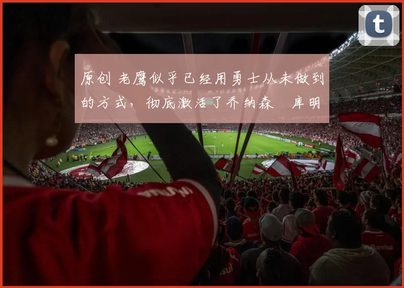 原创 老鹰似乎已经用勇士从未做到的方式,彻底激活了乔纳森・库明加