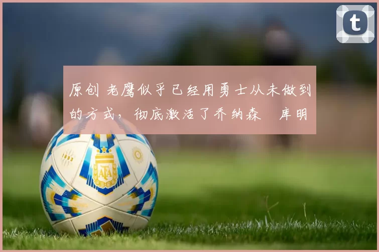 原创 老鹰似乎已经用勇士从未做到的方式，彻底激活了乔纳森・库明加