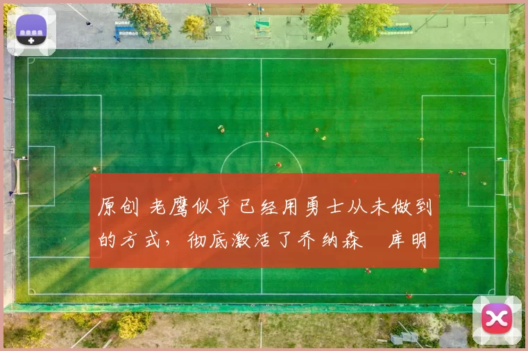 原创 老鹰似乎已经用勇士从未做到的方式，彻底激活了乔纳森・库明加