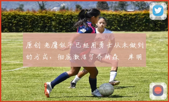 原创 老鹰似乎已经用勇士从未做到的方式，彻底激活了乔纳森・库明加