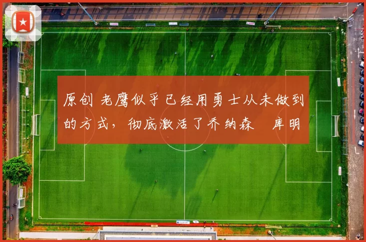 原创 老鹰似乎已经用勇士从未做到的方式，彻底激活了乔纳森・库明加