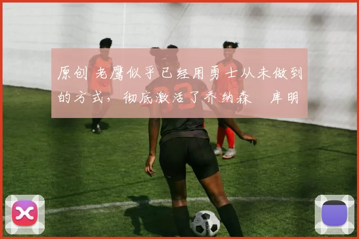 原创 老鹰似乎已经用勇士从未做到的方式，彻底激活了乔纳森・库明加