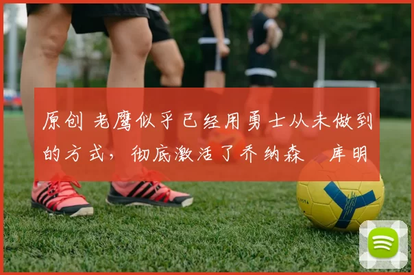 原创 老鹰似乎已经用勇士从未做到的方式,彻底激活了乔纳森・库明加