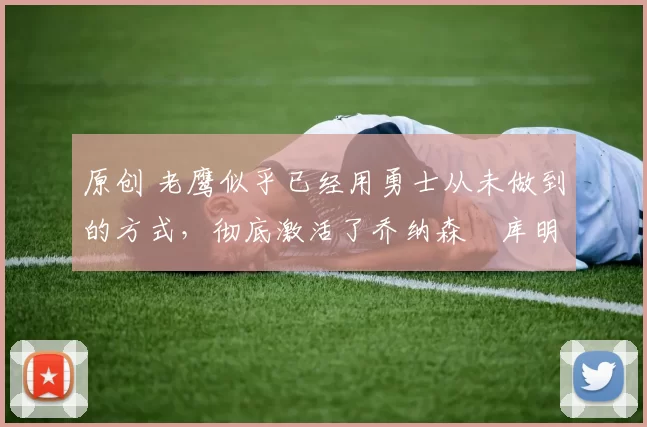 原创 老鹰似乎已经用勇士从未做到的方式，彻底激活了乔纳森・库明加