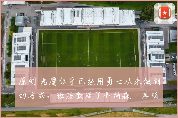 原创 老鹰似乎已经用勇士从未做到的方式，彻底激活了乔纳森・库明加