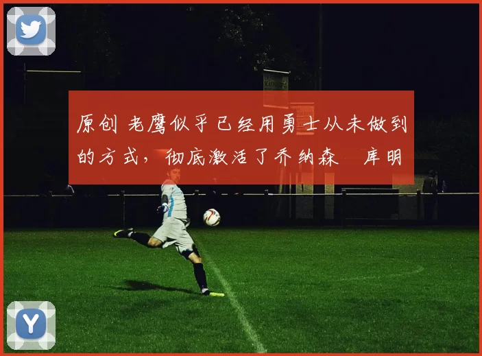 原创 老鹰似乎已经用勇士从未做到的方式,彻底激活了乔纳森・库明加